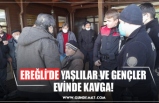 EREĞLİ’DE YAŞLILAR VE GENÇLER EVİNDE KAVGA!