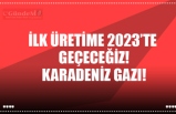 İLK ÜRETİME 2023’TE  GEÇECEĞİZ! KARADENİZ GAZI!