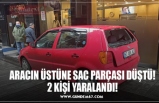 ARACIN ÜSTÜNE SAC PARÇASI DÜŞTÜ! 2 KİŞİ YARALANDI!