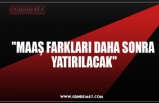 "MAAŞ FARKLARI DAHA SONRA  YATIRILACAK"