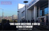 ‘’EVDE CANIM SIKILIYORDU, O GÜN İŞE GİTMEK İSTEMEDİM’’