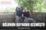 OĞLUNUN BOYNUNU KESMİŞTİ!