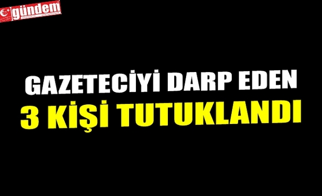 GAZETECİYİ DARP EDEN 3 KİŞİ TUTUKLANDI