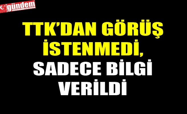 TTK’DAN GÖRÜŞ İSTENMEDİ, SADECE BİLGİ VERİLDİ