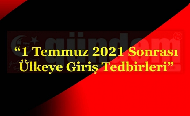 “1 Temmuz 2021 Sonrası Ülkeye Giriş Tedbirleri”