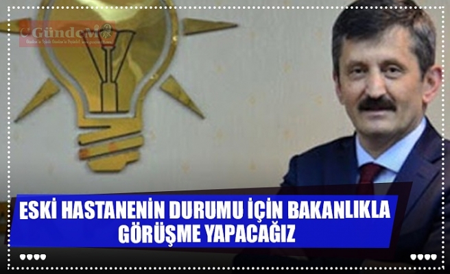 ESKİ HASTANENİN DURUMU İÇİN BAKANLIKLA  GÖRÜŞME YAPACAĞIZ