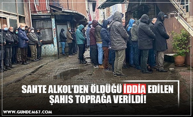 SAHTE ALKOL’DEN ÖLDÜĞÜ İDDİA EDİLEN ŞAHIS TOPRAĞA VERİLDİ!